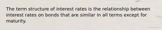 The term structure of interest rates is the relationship between interest rates on bonds that are similar in all terms except for maturity.