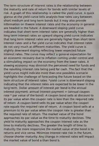 The term structure of interest rates is the relationship between the maturity and rate of return for bonds with similar levels of risk. A graph of this relationship is called the yield curve. A quick glance at the yield curve tells analysts how rates vary between short medium and long term bonds but it may also provide information on thwere interest rates and the economy in general are headed in the future. A downward sloping yield curve indicates that short term interest rates are generally higher than long term interest rates an upward sloping yield curve indicates that long term interest rates are generally higher than short term interest rates and a flat yield curve indicates that interest rates do not vary much at different maturities. The yield curve is slightly downward sloping reflecting lower expected future interest rates. THe curve may reflect a general expectation for an economic recovery due to inflation coming under control and a stimulating impact on the economy from the lower rates. A slowing economy may diminish the perceived need for funds and the resulting interest rate being paid for cash. The fact that the yield curve might indicate more than one possibles scenario highlights the challenge of forecasting the future based on the term structure of interest rates. *yield curve is downward sloping indicating that the interest rates are expected to be lower in the long term. Dollar amount of interest per bond is the annual interest payment; annual interest payment = (annual coupon rate * par value of the bond) -A coupon bond sells at discount to its par value when the coupon rate is less than the required rate of return -A coupon bond sells its par value when the coupon rate equals the required rate of return. -A coupon bond sells at a premium to its par value when the coupon rate is greater than the required rate of return. The market value of the bond approaches its par value as the time to maturity declines. THe yield to maturity approaches the coupon interest rate as the time to maturity declines. The greater the length of time to maturity the more responsive the market value of the bond is to returns and vice versa. Minimize interest rate risk in the future, choose shorter maturity. Any change in interest rates will impact the market value of bond a than bond b.