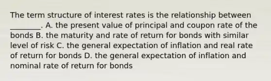 The term structure of interest rates is the relationship between​ ________. A. the present value of principal and coupon rate of the bonds B. the maturity and rate of return for bonds with similar level of risk C. the general expectation of inflation and real rate of return for bonds D. the general expectation of inflation and nominal rate of return for bonds