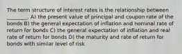 The term structure of interest rates is the relationship between ________. A) the present value of principal and coupon rate of the bonds B) the general expectation of inflation and nominal rate of return for bonds C) the general expectation of inflation and real rate of return for bonds D) the maturity and rate of return for bonds with similar level of risk