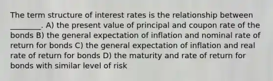 The term structure of interest rates is the relationship between ________. A) the present value of principal and coupon rate of the bonds B) the general expectation of inflation and nominal rate of return for bonds C) the general expectation of inflation and real rate of return for bonds D) the maturity and rate of return for bonds with similar level of risk