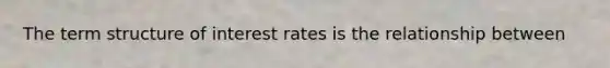 The term structure of interest rates is the relationship between