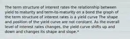 The term structure of interest rates the relationship between yield to maturity and term-to-maturity on a bond the graph of the term structure of interest rates is a yield curve The shape and position of the yield curve are not constant. As the overall level of interest rates changes, the yield curve shifts up and down and changes its shape and slope.*