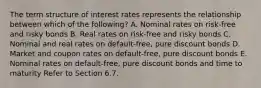 The term structure of interest rates represents the relationship between which of the following? A. Nominal rates on risk-free and risky bonds B. Real rates on risk-free and risky bonds C. Nominal and real rates on default-free, pure discount bonds D. Market and coupon rates on default-free, pure discount bonds E. Nominal rates on default-free, pure discount bonds and time to maturity Refer to Section 6.7.