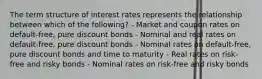 The term structure of interest rates represents the relationship between which of the following? - Market and coupon rates on default-free, pure discount bonds - Nominal and real rates on default-free, pure discount bonds - Nominal rates on default-free, pure discount bonds and time to maturity - Real rates on risk-free and risky bonds - Nominal rates on risk-free and risky bonds