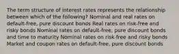 The term structure of interest rates represents the relationship between which of the following? Nominal and real rates on default-free, pure discount bonds Real rates on risk-free and risky bonds Nominal rates on default-free, pure discount bonds and time to maturity Nominal rates on risk-free and risky bonds Market and coupon rates on default-free, pure discount bonds