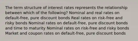 The term structure of interest rates represents the relationship between which of the following? Nominal and real rates on default-free, pure discount bonds Real rates on risk-free and risky bonds Nominal rates on default-free, pure discount bonds and time to maturity Nominal rates on risk-free and risky bonds Market and coupon rates on default-free, pure discount bonds