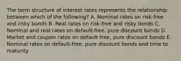 The term structure of interest rates represents the relationship between which of the following? A. Nominal rates on risk-free and risky bonds B. Real rates on risk-free and risky bonds C. Nominal and real rates on default-free, pure discount bonds D. Market and coupon rates on default-free, pure discount bonds E. Nominal rates on default-free, pure discount bonds and time to maturity