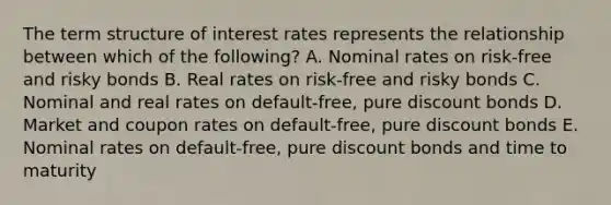 The term structure of interest rates represents the relationship between which of the following? A. Nominal rates on risk-free and risky bonds B. Real rates on risk-free and risky bonds C. Nominal and real rates on default-free, pure discount bonds D. Market and coupon rates on default-free, pure discount bonds E. Nominal rates on default-free, pure discount bonds and time to maturity