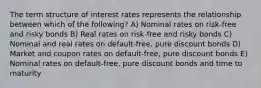 The term structure of interest rates represents the relationship between which of the following? A) Nominal rates on risk-free and risky bonds B) Real rates on risk-free and risky bonds C) Nominal and real rates on default-free, pure discount bonds D) Market and coupon rates on default-free, pure discount bonds E) Nominal rates on default-free, pure discount bonds and time to maturity