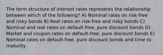 The term structure of interest rates represents the relationship between which of the following? A) Nominal rates on risk-free and risky bonds B) Real rates on risk-free and risky bonds C) Nominal and real rates on default-free, pure discount bonds D) Market and coupon rates on default-free, pure discount bonds E) Nominal rates on default-free, pure discount bonds and time to maturity