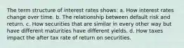 The term structure of interest rates shows: a. How interest rates change over time. b. The relationship between default risk and return. c. How securities that are similar in every other way but have different maturities have different yields. d. How taxes impact the after tax rate of return on securities.