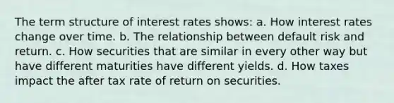 The term structure of interest rates shows: a. How interest rates change over time. b. The relationship between default risk and return. c. How securities that are similar in every other way but have different maturities have different yields. d. How taxes impact the after tax rate of return on securities.