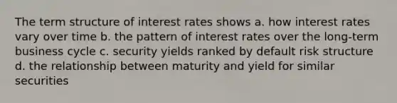 The term structure of interest rates shows a. how interest rates vary over time b. the pattern of interest rates over the long-term business cycle c. security yields ranked by default risk structure d. the relationship between maturity and yield for similar securities