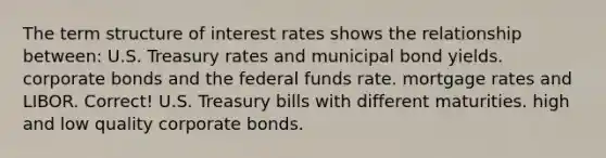 The term structure of interest rates shows the relationship between: U.S. Treasury rates and municipal bond yields. corporate bonds and the federal funds rate. mortgage rates and LIBOR. Correct! U.S. Treasury bills with different maturities. high and low quality corporate bonds.