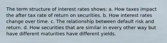 The term structure of interest rates shows: a. How taxes impact the after tax rate of return on securities. b. How interest rates change over time. c. The relationship between default risk and return. d. How securities that are similar in every other way but have different maturities have different yields.