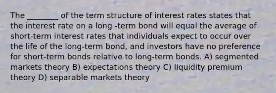 The ________ of the term structure of interest rates states that the interest rate on a long -term bond will equal the average of short-term interest rates that individuals expect to occur over the life of the long-term bond, and investors have no preference for short-term bonds relative to long-term bonds. A) segmented markets theory B) expectations theory C) liquidity premium theory D) separable markets theory