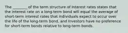 The ________ of the term structure of Interest rates states that the interest rate on a long-term bond will equal the average of short-term interest rates that individuals expect to occur over the life of the long-term bond, and Investors have no preference for short-term bonds relative to long-term bonds.