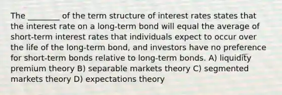 The ________ of the term structure of interest rates states that the interest rate on a long-term bond will equal the average of short-term interest rates that individuals expect to occur over the life of the long-term bond, and investors have no preference for short-term bonds relative to long-term bonds. A) liquidity premium theory B) separable markets theory C) segmented markets theory D) expectations theory