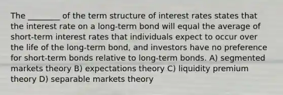 The ________ of the term structure of interest rates states that the interest rate on a long-term bond will equal the average of short-term interest rates that individuals expect to occur over the life of the long-term bond, and investors have no preference for short-term bonds relative to long-term bonds. A) segmented markets theory B) expectations theory C) liquidity premium theory D) separable markets theory