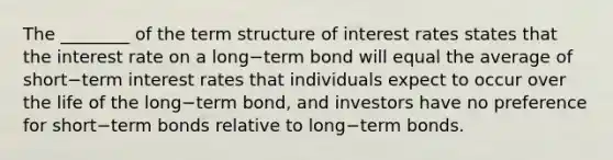 The​ ________ of the term structure of interest rates states that the interest rate on a long−term bond will equal the average of short−term interest rates that individuals expect to occur over the life of the long−term bond, and investors have no preference for short−term bonds relative to long−term bonds.