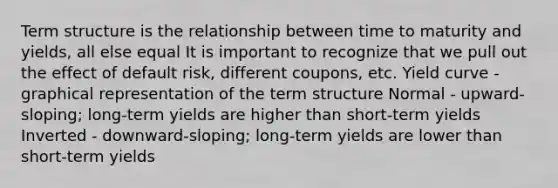 Term structure is the relationship between time to maturity and yields, all else equal It is important to recognize that we pull out the effect of default risk, different coupons, etc. Yield curve - graphical representation of the term structure Normal - upward-sloping; long-term yields are higher than short-term yields Inverted - downward-sloping; long-term yields are lower than short-term yields