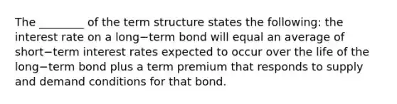 The​ ________ of the term structure states the​ following: the interest rate on a long−term bond will equal an average of short−term interest rates expected to occur over the life of the long−term bond plus a term premium that responds to supply and demand conditions for that bond.