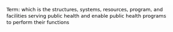 Term: which is the structures, systems, resources, program, and facilities serving public health and enable public health programs to perform their functions