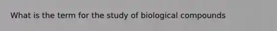 What is the term for the study of biological compounds