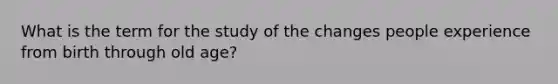 What is the term for the study of the changes people experience from birth through old age?