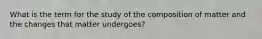 What is the term for the study of the composition of matter and the changes that matter undergoes?