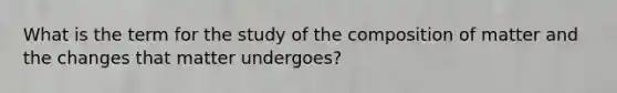 What is the term for the study of the composition of matter and the changes that matter undergoes?