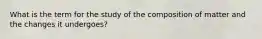 What is the term for the study of the composition of matter and the changes it undergoes?