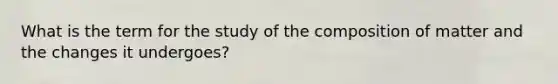 What is the term for the study of the composition of matter and the changes it undergoes?