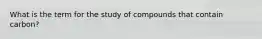 What is the term for the study of compounds that contain carbon?