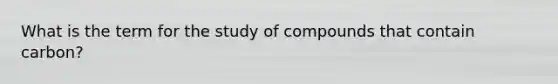 What is the term for the study of compounds that contain carbon?