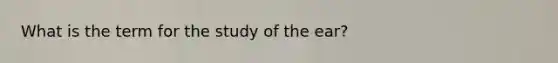 What is the term for the study of the ear?