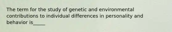 The term for the study of genetic and environmental contributions to individual differences in personality and behavior is_____