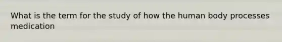 What is the term for the study of how the human body processes medication