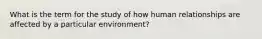 What is the term for the study of how human relationships are affected by a particular environment?