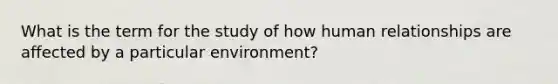 What is the term for the study of how human relationships are affected by a particular environment?