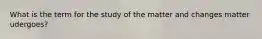 What is the term for the study of the matter and changes matter udergoes?