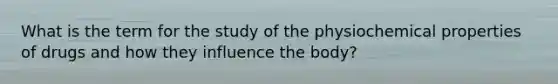 What is the term for the study of the physiochemical properties of drugs and how they influence the body?