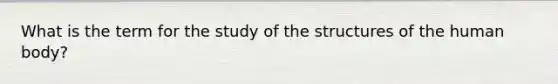 What is the term for the study of the structures of the human body?