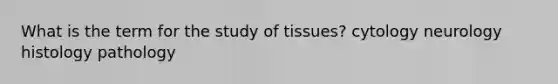 What is the term for the study of tissues? cytology neurology histology pathology