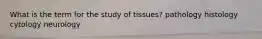 What is the term for the study of tissues? pathology histology cytology neurology