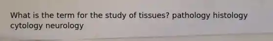 What is the term for the study of tissues? pathology histology cytology neurology