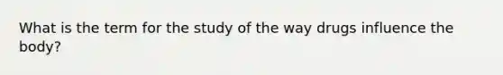 What is the term for the study of the way drugs influence the body?