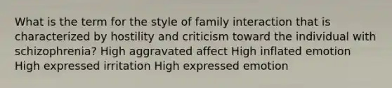 What is the term for the style of family interaction that is characterized by hostility and criticism toward the individual with schizophrenia? High aggravated affect High inflated emotion High expressed irritation High expressed emotion