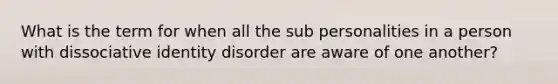 What is the term for when all the sub personalities in a person with dissociative identity disorder are aware of one another?